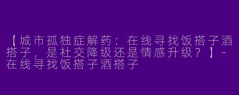 【城市孤独症解药：在线寻找饭搭子酒搭子，是社交降级还是情感升级？】