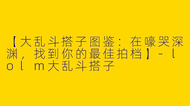 【大乱斗搭子图鉴：在嚎哭深渊，找到你的最佳拍档】-lolm大乱斗搭子