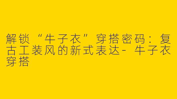 解锁“牛子衣”穿搭密码：复古工装风的新式表达-牛子衣穿搭