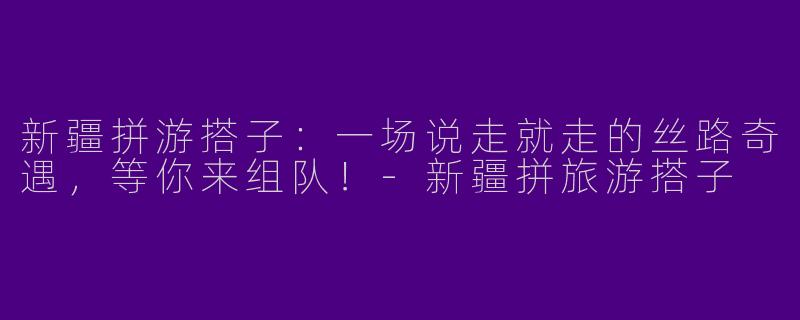 新疆拼游搭子：一场说走就走的丝路奇遇，等你来组队！-新疆拼旅游搭子