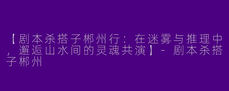 【剧本杀搭子郴州行:在迷雾与推理中,邂逅山水间的灵魂共演】-剧本杀搭子郴州