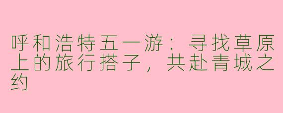 呼和浩特五一游：寻找草原上的旅行搭子，共赴青城之约