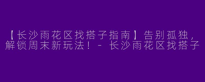 【长沙雨花区找搭子指南】告别孤独，解锁周末新玩法！-长沙雨花区找搭子