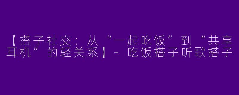 【搭子社交：从“一起吃饭”到“共享耳机”的轻关系】-吃饭搭子听歌搭子