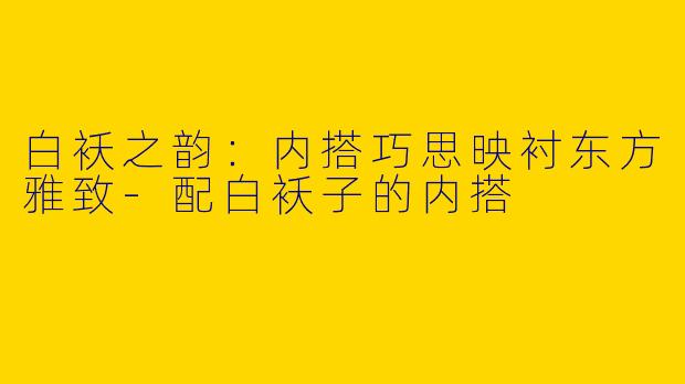 白袄之韵：内搭巧思映衬东方雅致-配白袄子的内搭