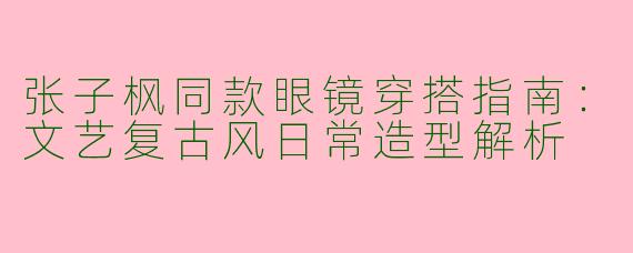 张子枫同款眼镜穿搭指南：文艺复古风日常造型解析