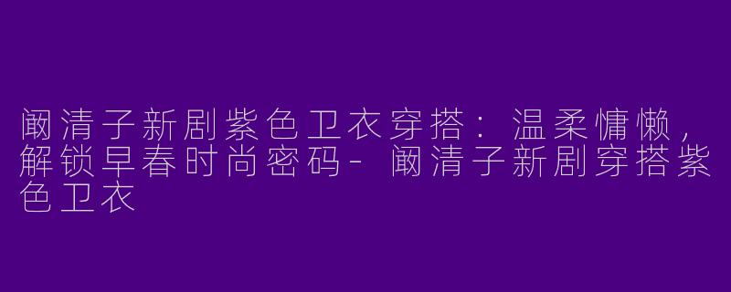 阚清子新剧紫色卫衣穿搭：温柔慵懒，解锁早春时尚密码