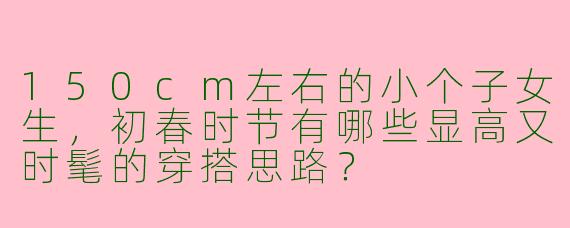 150cm左右的小个子女生，初春时节有哪些显高又时髦的穿搭思路？