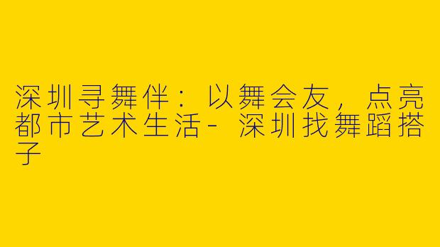 深圳寻舞伴：以舞会友，点亮都市艺术生活-深圳找舞蹈搭子