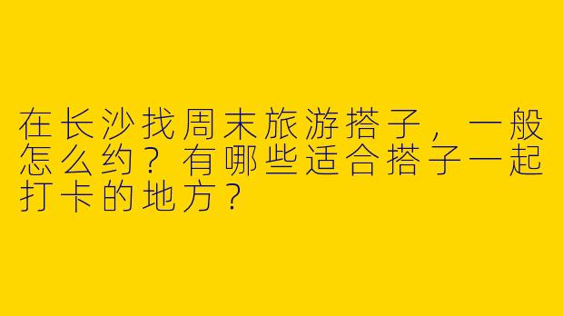 在长沙找周末旅游搭子，一般怎么约？有哪些适合搭子一起打卡的地方？