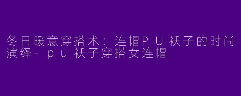 冬日暖意穿搭术：连帽PU袄子的时尚演绎-pu袄子穿搭女连帽