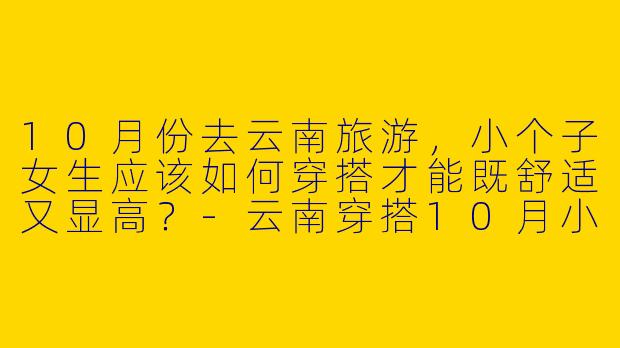 10月份去云南旅游，小个子女生应该如何穿搭才能既舒适又显高？-云南穿搭10月小个子