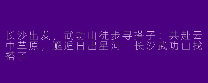 长沙出发,武功山徒步寻搭子:共赴云中草原,邂逅日出星河-长沙武功山找搭子