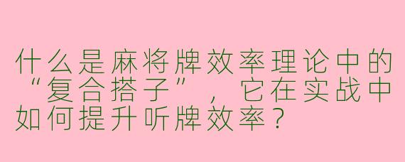 什么是麻将牌效率理论中的“复合搭子”，它在实战中如何提升听牌效率？
