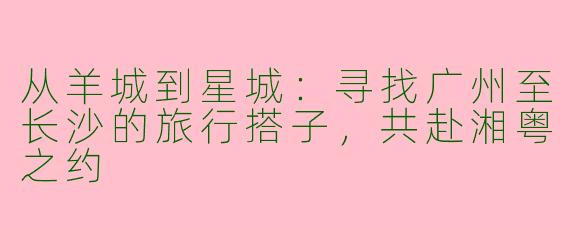 从羊城到星城：寻找广州至长沙的旅行搭子，共赴湘粤之约