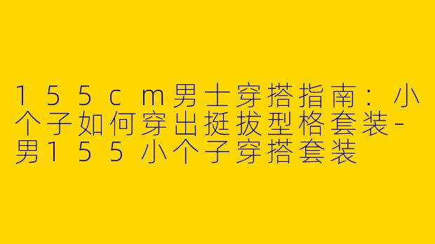 155cm男士穿搭指南:小个子如何穿出挺拔型格套装-男155小个子穿搭套装