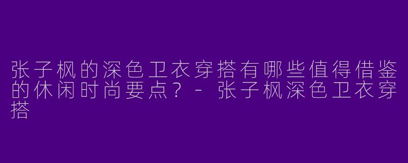 张子枫的深色卫衣穿搭有哪些值得借鉴的休闲时尚要点？