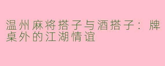 温州麻将搭子与酒搭子：牌桌外的江湖情谊