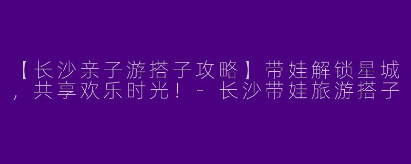 【长沙亲子游搭子攻略】带娃解锁星城，共享欢乐时光！-长沙带娃旅游搭子