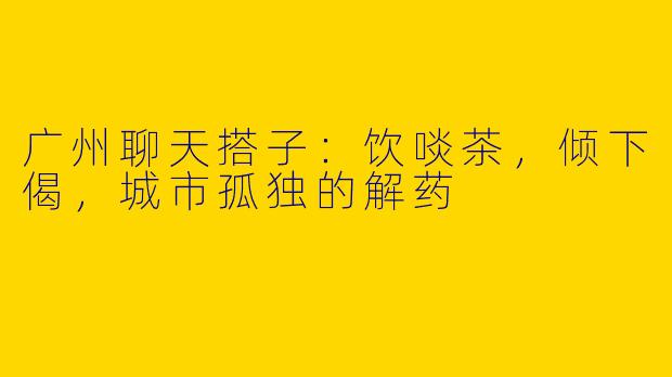 广州聊天搭子:饮啖茶,倾下偈,城市孤独的解药