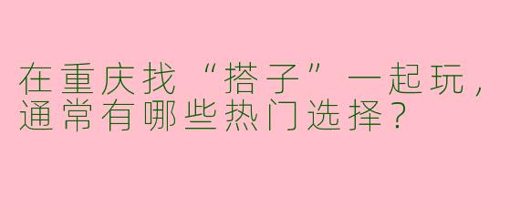 在重庆找“搭子”一起玩，通常有哪些热门选择？