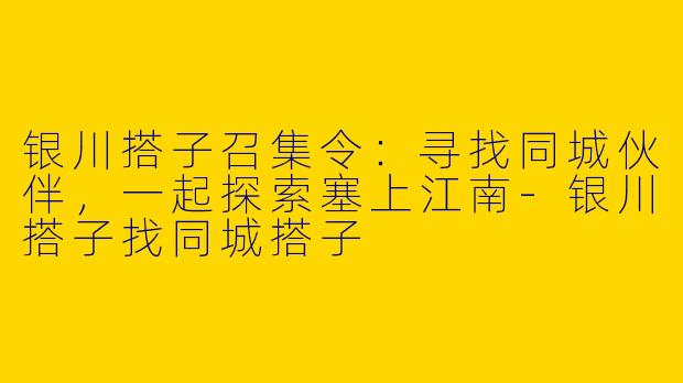 银川搭子召集令：寻找同城伙伴，一起探索塞上江南-银川搭子找同城搭子