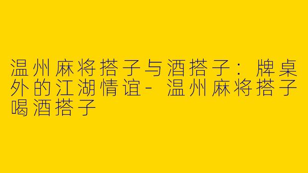 温州麻将搭子与酒搭子：牌桌外的江湖情谊