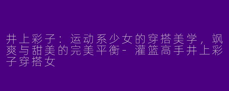 井上彩子:运动系少女的穿搭美学,飒爽与甜美的完美平衡-灌篮高手井上彩子穿搭女