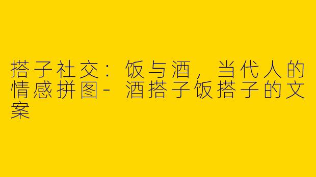搭子社交：饭与酒，当代人的情感拼图-酒搭子饭搭子的文案