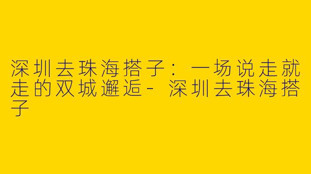 深圳去珠海搭子：一场说走就走的双城邂逅-深圳去珠海搭子