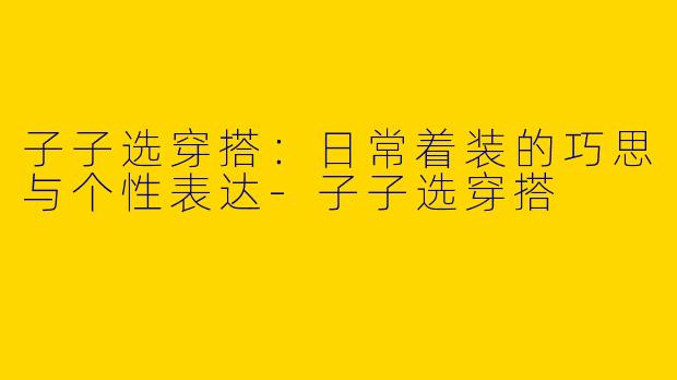 子子选穿搭:日常着装的巧思与个性表达-子子选穿搭