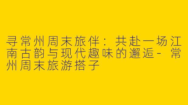 寻常州周末旅伴:共赴一场江南古韵与现代趣味的邂逅-常州周末旅游搭子