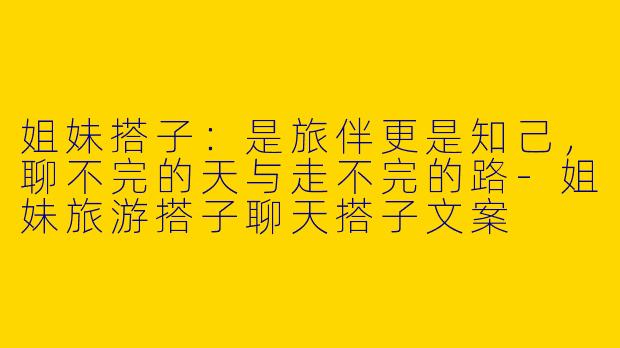 姐妹搭子：是旅伴更是知己，聊不完的天与走不完的路-姐妹旅游搭子聊天搭子文案
