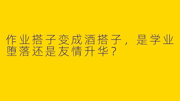 作业搭子变成酒搭子，是学业堕落还是友情升华？