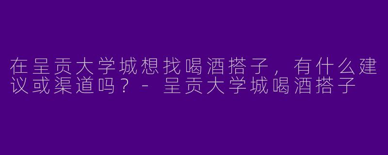 在呈贡大学城想找喝酒搭子，有什么建议或渠道吗？