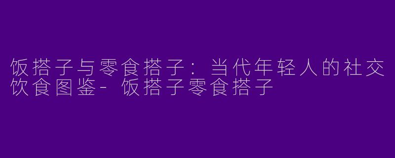 饭搭子与零食搭子：当代年轻人的社交饮食图鉴