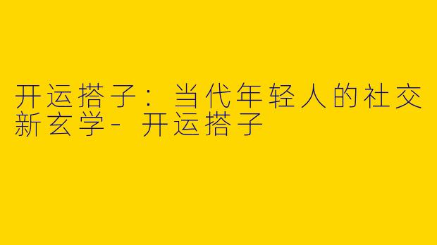 开运搭子：当代年轻人的社交新玄学-开运搭子