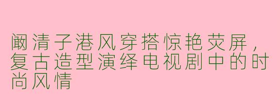 阚清子港风穿搭惊艳荧屏，复古造型演绎电视剧中的时尚风情