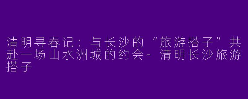 清明寻春记：与长沙的“旅游搭子”共赴一场山水洲城的约会-清明长沙旅游搭子