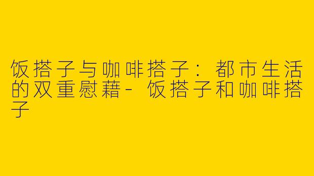 饭搭子与咖啡搭子：都市生活的双重慰藉-饭搭子和咖啡搭子