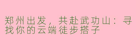 郑州出发，共赴武功山：寻找你的云端徒步搭子