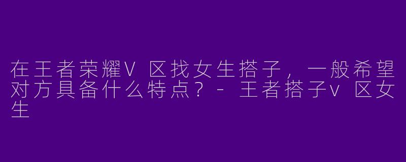 在王者荣耀V区找女生搭子，一般希望对方具备什么特点？