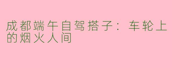 成都端午自驾搭子:车轮上的烟火人间