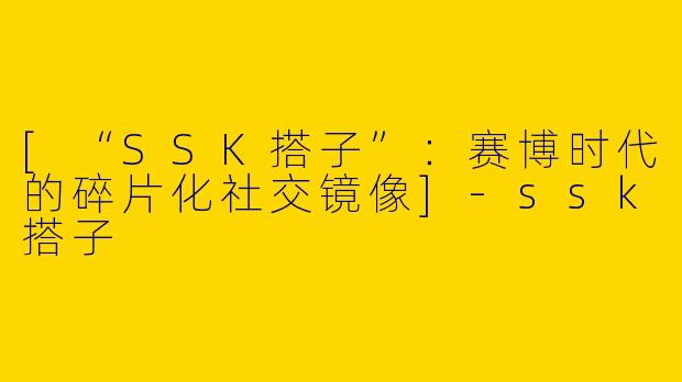 [“SSK搭子”：赛博时代的碎片化社交镜像]