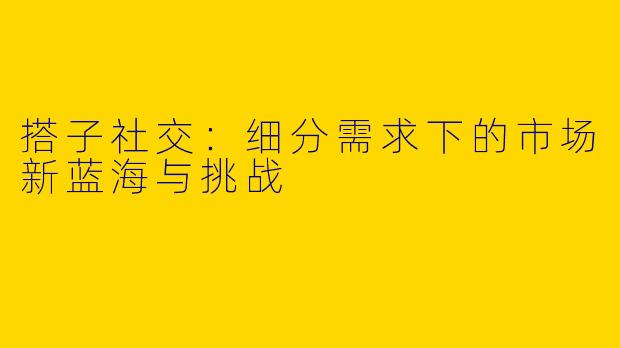 搭子社交：细分需求下的市场新蓝海与挑战