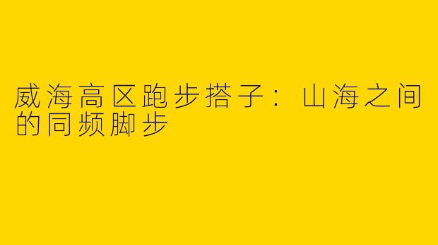 威海高区跑步搭子：山海之间的同频脚步