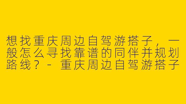 想找重庆周边自驾游搭子,一般怎么寻找靠谱的同伴并规划路线?-重庆周边自驾游搭子