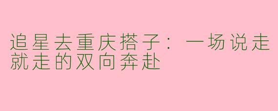 追星去重庆搭子：一场说走就走的双向奔赴