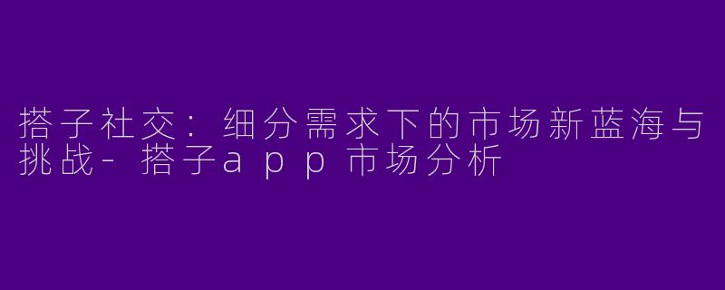 搭子社交:细分需求下的市场新蓝海与挑战-搭子app市场分析