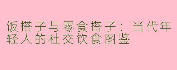 饭搭子与零食搭子：当代年轻人的社交饮食图鉴